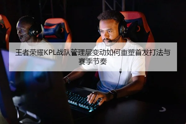 王者荣耀KPL战队管理层变动如何重塑首发打法与赛季节奏