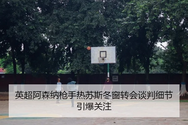 英超阿森纳枪手热苏斯冬窗转会谈判细节引爆关注